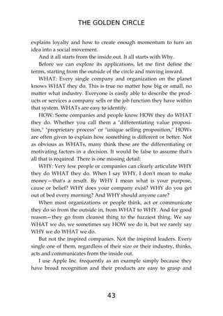 THE GOLDEN CIRCLE
43
explains loyalty and how to create enough momentum to turn an
idea into a social movement.
And it all starts from the inside out. It all starts with Why.
Before we can explore its applications, let me first define the
terms, starting from the outside of the circle and moving inward.
WHAT: Every single company and organization on the planet
knows WHAT they do. This is true no matter how big or small, no
matter what industry. Everyone is easily able to describe the prod-
ucts or services a company sells or the job function they have within
that system. WHATs are easy to identify.
HOW: Some companies and people know HOW they do WHAT
they do. Whether you call them a "differentiating value proposi-
tion," "proprietary process" or "unique selling proposition," HOWs
are often given to explain how something is different or better. Not
as obvious as WHATs, many think these are the differentiating or
motivating factors in a decision. It would be false to assume that's
all that is required. There is one missing detail:
WHY: Very few people or companies can clearly articulate WHY
they do WHAT they do. When I say WHY, I don't mean to make
money—that's a result. By WHY I mean what is your purpose,
cause or belief? WHY does your company exist? WHY do you get
out of bed every morning? And WHY should anyone care?
When most organizations or people think, act or communicate
they do so from the outside in, from WHAT to WHY. And for good
reason—they go from clearest thing to the fuzziest thing. We say
WHAT we do, we sometimes say HOW we do it, but we rarely say
WHY we do WHAT we do.
But not the inspired companies. Not the inspired leaders. Every
single one of them, regardless of their size or their industry, thinks,
acts and communicates from the inside out.
I use Apple Inc. frequently as an example simply because they
have broad recognition and their products are easy to grasp and
 