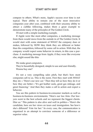 START WITH WHY
44
compare to others. What's more, Apple's success over time is not
typical. Their ability to remain one of the most innovative
companies year after year, combined with their uncanny ability to
attract a cultlike following, makes them a great example to
demonstrate many of the principles of The Golden Circle.
I'll start with a simple marketing example.
If Apple were like most other companies, a marketing message
from them would move from the outside in of The Golden Circle. It
would start with some statement of WHAT the company does or
makes, followed by HOW they think they are different or better
than the competition, followed by some call to action. With that, the
company would expect some behavior in return, in this case a pur-
chase. A marketing message from Apple, if they were like everyone
else, might sound like this:
We make great computers.
They're beautifully designed, simple to use and user-friendly.
Wanna buy one?
It's not a very compelling sales pitch, but that's how most
companies sell to us. This is the norm. First they start with WHAT
they do-—"Here's our new car." Then they tell us how they do it or
how they are better—"It's got leather seats, great gas mileage, and
great financing." And then they make a call to action and expect a
behavior.
You see this pattern in business-to-consumer markets as well as
business-to-business environments: "Here's our law firm. Our law-
yers went to the best schools and we represent the biggest clients.
Hire us." This pattern is also alive and well in politics—"Here's the
candidate, here are her views on taxes and immigration. See how's
she's different? Vote for her." In every case, the communication is
organized in an attempt to convince someone of a difference or
superior value.
 
