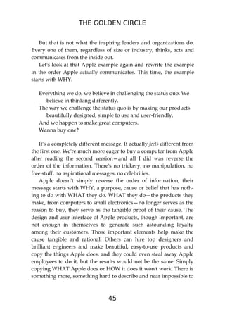 THE GOLDEN CIRCLE
45
But that is not what the inspiring leaders and organizations do.
Every one of them, regardless of size or industry, thinks, acts and
communicates from the inside out.
Let's look at that Apple example again and rewrite the example
in the order Apple actually communicates. This time, the example
starts with WHY.
Everything we do, we believe in challenging the status quo. We
believe in thinking differently.
The way we challenge the status quo is by making our products
beautifully designed, simple to use and user-friendly.
And we happen to make great computers.
Wanna buy one?
It's a completely different message. It actually feels different from
the first one. We're much more eager to buy a computer from Apple
after reading the second version—and all I did was reverse the
order of the information. There's no trickery, no manipulation, no
free stuff, no aspirational messages, no celebrities.
Apple doesn't simply reverse the order of information, their
message starts with WHY, a purpose, cause or belief that has noth-
ing to do with WHAT they do. WHAT they do—the products they
make, from computers to small electronics—no longer serves as the
reason to buy, they serve as the tangible proof of their cause. The
design and user interface of Apple products, though important, are
not enough in themselves to generate such astounding loyalty
among their customers. Those important elements help make the
cause tangible and rational. Others can hire top designers and
brilliant engineers and make beautiful, easy-to-use products and
copy the things Apple does, and they could even steal away Apple
employees to do it, but the results would not be the same. Simply
copying WHAT Apple does or HOW it does it won't work. There is
something more, something hard to describe and near impossible to
 