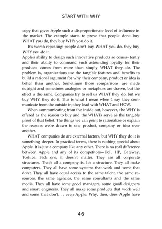 START WITH WHY
46
copy that gives Apple such a disproportionate level of influence in
the market. The example starts to prove that people don't buy
WHAT you do, they buy WHY you do it.
It's worth repeating: people don't buy WHAT you do, they buy
WHY you do it.
Apple's ability to design such innovative products so consis- tently
and their ability to command such astounding loyalty for their
products comes from more than simply WHAT they do. The
problem is, organizations use the tangible features and benefits to
build a rational argument for why their company, product or idea is
better than another. Sometimes those comparisons are made
outright and sometimes analogies or metaphors are drawn, but the
effect is the same. Companies try to sell us WHAT they do, but we
buy WHY they do it. This is what I mean when 1 say they com-
municate from the outside in; they lead with WHAT and HOW.
When communicating from the inside out, however, the WHY is
offered as the reason to buy and the WHATs serve as the tangible
proof of that belief. The things we can point to rationalize or explain
the reasons we're drawn to one product, company or idea over
another.
WHAT companies do are external factors, but WHY they do it is
something deeper. In practical terms, there is nothing special about
Apple. It is just a company like any other. There is no real difference
between Apple and any of its competitors—Dell, HP, Gateway,
Toshiba. Pick one, it doesn't matter. They are all corporate
structures. That's all a company is. It's a structure. They all make
computers. They all have some systems that work and some that
don't. They all have equal access to the same talent, the same re-
sources, the same agencies, the same consultants and the same
media. They all have some good managers, some good designers
and smart engineers. They all make some products that work well
and some that don't. . . even Apple. Why, then, does Apple have
 