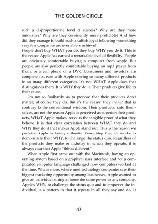 THE GOLDEN CIRCLE
47
such a disproportionate level of success? Why are they more
innovative? Why are they consistently more profitable? And how
did they manage to build such a cultish loyal following—something
very few companies are ever able to achieve?
People don't buy WHAT you do, they buy WHY you do it. This is
the reason Apple has earned a remarkable level of flexibility. People
are obviously comfortable buying a computer from Apple. But
people are also perfectly comfortable buying an mp3 player from
them, or a cell phone or a DVR. Consumers and investors are
completely at ease with Apple offering so many different products
in so many different categories. It's not WHAT Apple does that
distinguishes them. It is WHY they do it. Their products give life to
their cause.
I'm not so foolhardy as to propose that their products don't
matter; of course they do. But it's the reason they matter that is
contrary to the conventional wisdom. Their products, unto them-
selves, are not the reason Apple is perceived as superior; their prod-
ucts, WHAT Apple makes, serve as the tangible proof of what they
believe. It is that clear correlation between WHAT they do and
WHY they do it that makes Apple stand out. This is the reason we
perceive Apple as being authentic. Everything they do works to
demonstrate their WHY, to challenge the status quo. Regardless of
the products they make or industry in which they operate, it is
always clear that Apple "thinks different."
When Apple first came out with the Macintosh, having an op-
erating system based on a graphical user interface and not a com-
plicated computer language challenged how computers worked at
the time. What's more, where most technology companies saw their
biggest marketing opportunity among businesses, Apple wanted to
give an individual sitting at home the same power as any company.
Apple's WHY, to challenge the status quo and to empower the in-
dividual, is a pattern in that it repeats in all they say and do. It
 