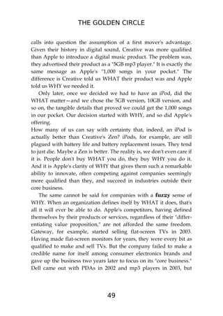 THE GOLDEN CIRCLE
49
calls into question the assumption of a first mover's advantage.
Given their history in digital sound, Creative was more qualified
than Apple to introduce a digital music product. The problem was,
they advertised their product as a "5GB mp3 player." It is exactly the
same message as Apple's "1,000 songs in your pocket." The
difference is Creative told us WHAT their product was and Apple
told us WHY we needed it.
Only later, once we decided we had to have an iPod, did the
WHAT matter—and we chose the 5GB version, 10GB version, and
so on, the tangible details that proved we could get the 1,000 songs
in our pocket. Our decision started with WHY, and so did Apple's
offering.
How many of us can say with certainty that, indeed, an iPod is
actually better than Creative's Zen? iPods, for example, are still
plagued with battery life and battery replacement issues. They tend
to just die. Maybe a Zen is better. The reality is, we don't even care if
it is. People don't buy WHAT you do, they buy WHY you do it.
And it is Apple's clarity of WHY that gives them such a remarkable
ability to innovate, often competing against companies seemingly
more qualified than they, and succeed in industries outside their
core business.
The same cannot be said for companies with a fuz2y sense of
WHY. When an organization defines itself by WHAT it does, that's
all it will ever be able to do. Apple's competitors, having defined
themselves by their products or services, regardless of their "differ-
entiating value proposition," are not afforded the same freedom.
Gateway, for example, started selling flat-screen TVs in 2003.
Having made flat-screen monitors for years, they were every bit as
qualified to make and sell TVs. But the company failed to make a
credible name for itself among consumer electronics brands and
gave up the business two years later to focus on its "core business."
Dell came out with PDAs in 2002 and mp3 players in 2003, but
 