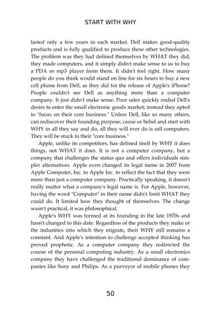 START WITH WHY
50
lasted only a few years in each market. Dell makes good-quality
products and is fully qualified to produce these other technologies.
The problem was they had defined themselves by WHAT they did;
they made computers, and it simply didn't make sense to us to buy
a PDA or mp3 player from them. It didn't feel right. How many
people do you think would stand on line for six hours to buy a new
cell phone from Dell, as they did for the release of Apple's iPhone?
People couldn't see Dell as anything more than a computer
company. It just didn't make sense. Poor sales quickly ended Dell's
desire to enter the small electronic goods market; instead they opted
to "focus on their core business." Unless Dell, like so many others,
can rediscover their founding purpose, cause or belief and start with
WHY in all they say and do, all they will ever do is sell computers.
They will be stuck in their "core business."
Apple, unlike its competitors, has defined itself by WHY it does
things, not WHAT it does. It is not a computer company, but a
company that challenges the status quo and offers individuals sim-
pler alternatives. Apple even changed its legal name in 2007 from
Apple Computer, Inc. to Apple Inc. to reflect the fact that they were
more than just a computer company. Practically speaking, it doesn't
really matter what a company's legal name is. For Apple, however,
having the word "Computer" in their name didn't limit WHAT they
could do. It limited how they thought of themselves. The change
wasn't practical, it was philosophical.
Apple's WHY was formed at its founding in the late 1970s and
hasn't changed to this date. Regardless of the products they make or
the industries into which they migrate, their WHY still remains a
constant. And Apple's intention to challenge accepted thinking has
proved prophetic. As a computer company they redirected the
course of the personal computing industry. As a small electronics
company they have challenged the traditional dominance of com-
panies like Sony and Philips. As a purveyor of mobile phones they
 