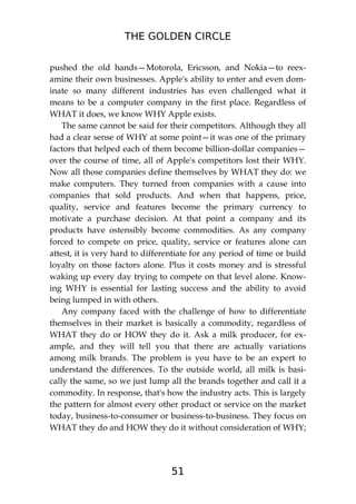 THE GOLDEN CIRCLE
51
pushed the old hands—Motorola, Ericsson, and Nokia—to reex-
amine their own businesses. Apple's ability to enter and even dom-
inate so many different industries has even challenged what it
means to be a computer company in the first place. Regardless of
WHAT it does, we know WHY Apple exists.
The same cannot be said for their competitors. Although they all
had a clear sense of WHY at some point—it was one of the primary
factors that helped each of them become billion-dollar companies—
over the course of time, all of Apple's competitors lost their WHY.
Now all those companies define themselves by WHAT they do: we
make computers. They turned from companies with a cause into
companies that sold products. And when that happens, price,
quality, service and features become the primary currency to
motivate a purchase decision. At that point a company and its
products have ostensibly become commodities. As any company
forced to compete on price, quality, service or features alone can
attest, it is very hard to differentiate for any period of time or build
loyalty on those factors alone. Plus it costs money and is stressful
waking up every day trying to compete on that level alone. Know-
ing WHY is essential for lasting success and the ability to avoid
being lumped in with others.
Any company faced with the challenge of how to differentiate
themselves in their market is basically a commodity, regardless of
WHAT they do or HOW they do it. Ask a milk producer, for ex-
ample, and they will tell you that there are actually variations
among milk brands. The problem is you have to be an expert to
understand the differences. To the outside world, all milk is basi-
cally the same, so we just lump all the brands together and call it a
commodity. In response, that's how the industry acts. This is largely
the pattern for almost every other product or service on the market
today, business-to-consumer or business-to-business. They focus on
WHAT they do and HOW they do it without consideration of WHY;
 