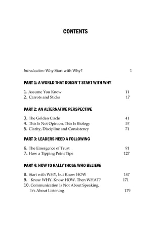CONTENTS
Introduction: Why Start with Why? 1
PART 1
PART 1
PART 1
PART 1:
:
:
: A WORLD THAT DOESN'T START WITH WHY
1. Assume You Know 11
2. Carrots and Sticks 17
PART
PART
PART
PART 2: AN ALTERNATIVE PERSPECTIVE
3. The Golden Circle 41
4. This Is Not Opinion, This Is Biology 57
5. Clarity, Discipline and Consistency 71
PART
PART
PART
PART 3: LEADERS NEED A FOLLOWING
6. The Emergence of Trust 91
7. How a Tipping Point Tips 127
PART 4:
PART 4:
PART 4:
PART 4: HOW TO RALLY THOSE WHO BELIEVE
8. Start with WHY, but Know HOW 147
9. Know WHY. Know HOW. Then WHAT? 171
10. Communication Is Not About Speaking,
It's About Listening 179
 