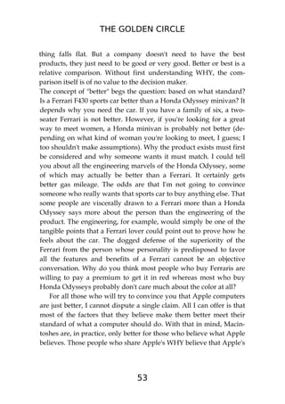 THE GOLDEN CIRCLE
53
thing falls flat. But a company doesn't need to have the best
products, they just need to be good or very good. Better or best is a
relative comparison. Without first understanding WHY, the com-
parison itself is of no value to the decision maker.
The concept of "better" begs the question: based on what standard?
Is a Ferrari F430 sports car better than a Honda Odyssey minivan? It
depends why you need the car. If you have a family of six, a two-
seater Ferrari is not better. However, if you're looking for a great
way to meet women, a Honda minivan is probably not better (de-
pending on what kind of woman you're looking to meet, I guess; I
too shouldn't make assumptions). Why the product exists must first
be considered and why someone wants it must match. I could tell
you about all the engineering marvels of the Honda Odyssey, some
of which may actually be better than a Ferrari. It certainly gets
better gas mileage. The odds are that I'm not going to convince
someone who really wants that sports car to buy anything else. That
some people are viscerally drawn to a Ferrari more than a Honda
Odyssey says more about the person than the engineering of the
product. The engineering, for example, would simply be one of the
tangible points that a Ferrari lover could point out to prove how he
feels about the car. The dogged defense of the superiority of the
Ferrari from the person whose personality is predisposed to favor
all the features and benefits of a Ferrari cannot be an objective
conversation. Why do you think most people who buy Ferraris are
willing to pay a premium to get it in red whereas most who buy
Honda Odysseys probably don't care much about the color at all?
For all those who will try to convince you that Apple computers
are just better, I cannot dispute a single claim. All I can offer is that
most of the factors that they believe make them better meet their
standard of what a computer should do. With that in mind, Macin-
toshes are, in practice, only better for those who believe what Apple
believes. Those people who share Apple's WHY believe that Apple's
 