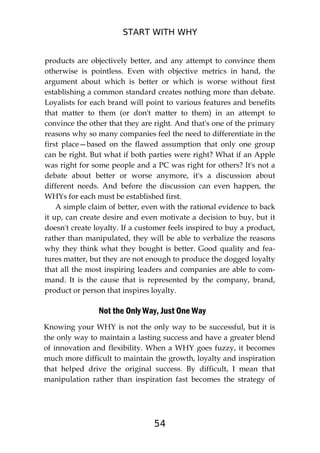 START WITH WHY
54
products are objectively better, and any attempt to convince them
otherwise is pointless. Even with objective metrics in hand, the
argument about which is better or which is worse without first
establishing a common standard creates nothing more than debate.
Loyalists for each brand will point to various features and benefits
that matter to them (or don't matter to them) in an attempt to
convince the other that they are right. And that's one of the primary
reasons why so many companies feel the need to differentiate in the
first place—based on the flawed assumption that only one group
can be right. But what if both parties were right? What if an Apple
was right for some people and a PC was right for others? It's not a
debate about better or worse anymore, it's a discussion about
different needs. And before the discussion can even happen, the
WHYs for each must be established first.
A simple claim of better, even with the rational evidence to back
it up, can create desire and even motivate a decision to buy, but it
doesn't create loyalty. If a customer feels inspired to buy a product,
rather than manipulated, they will be able to verbalize the reasons
why they think what they bought is better. Good quality and fea-
tures matter, but they are not enough to produce the dogged loyalty
that all the most inspiring leaders and companies are able to com-
mand. It is the cause that is represented by the company, brand,
product or person that inspires loyalty.
Not the Only Way, Just One Way
Knowing your WHY is not the only way to be successful, but it is
the only way to maintain a lasting success and have a greater blend
of innovation and flexibility. When a WHY goes fuzzy, it becomes
much more difficult to maintain the growth, loyalty and inspiration
that helped drive the original success. By difficult, I mean that
manipulation rather than inspiration fast becomes the strategy of
 