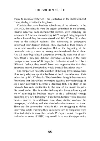 THE GOLDEN CIRCLE
55
choice to motivate behavior. This is effective in the short term but
comes at a high cost in the long term.
Consider the classic business school case of the railroads. In the
late 1800s, the railroads were the biggest companies in the country.
Having achieved such monumental success, even changing the
landscape of America, remembering WHY stopped being important
to them. Instead they became obsessed with WHAT they did— they
were in the railroad business. This narrowing of perspective
influenced their decision-making—they invested all their money in
tracks and crossties and engines. But at the beginning of the
twentieth century, a new technology was introduced: the airplane.
And all those big railroad companies eventually went out of busi-
ness. What if they had defined themselves as being in the mass
transportation business? Perhaps their behavior would have been
different. Perhaps they would have seen opportunities that they
otherwise missed. Perhaps they would own all the airlines today.
The comparison raises the question of the long-term survivability
of so many other companies that have defined themselves and their
industries by WHAT they do. They have been doing it the same way
for so long that their ability to compete against a new technology or
see a new perspective becomes a daunting task. The story of the
railroads has eerie similarities to the case of the music industry
discussed earlier. This is another industry that has not done a good
job of adjusting its business model to fit a behavioral change
prompted by a new technology. But other industries whose business
models evolved in a different time show similar cracks— the
newspaper, publishing and television industries, to name but three.
These are the current-day railroads that are struggling to define
their value while watching their customers turn to companies from
other industries to serve their needs. Perhaps if music companies
had a clearer sense of WHY, they would have seen the opportunity
 