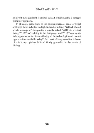 START WITH WHY
56
to invent the equivalent of iTunes instead of leaving it to a scrappy
computer company.
In all cases, going back to the original purpose, cause or belief
will help these industries adapt. Instead of asking, "WHAT should
we do to compete?" the questions must be asked, "WHY did we start
doing WHAT we're doing in the first place, and WHAT can we do
to bring our cause to life considering all the technologies and market
opportunities available today?" But don't take my word for it. None
of this is my opinion. It is all firmly grounded in the tenets of
biology.
 