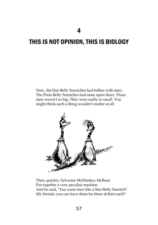 57
4
THIS IS NOT OPINION, THIS IS BIOLOGY
Now, the Star-Belly Sneetches had bellies with stars.
The Plain-Belly Sneetches had none upon thars. Those
stars weren't so big. They were really so small. You
might think such a thing wouldn't matter at all.
Then, quickly, Sylvester McMonkey McBean
Put together a very peculiar machine.
And he said, "You want stars like a Star-Belly Sneetch?
My friends, you can have them for three dollars each!"
 