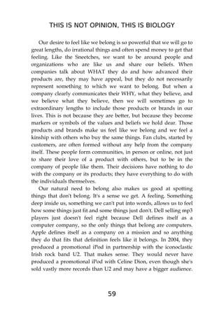 THIS IS NOT OPINION, THIS IS BIOLOGY
59
Our desire to feel like we belong is so powerful that we will go to
great lengths, do irrational things and often spend money to get that
feeling. Like the Sneetches, we want to be around people and
organizations who are like us and share our beliefs. When
companies talk about WHAT they do and how advanced their
products are, they may have appeal, but they do not necessarily
represent something to which we want to belong. But when a
company clearly communicates their WHY, what they believe, and
we believe what they believe, then we will sometimes go to
extraordinary lengths to include those products or brands in our
lives. This is not because they are better, but because they become
markers or symbols of the values and beliefs we hold dear. Those
products and brands make us feel like we belong and we feel a
kinship with others who buy the same things. Fan clubs, started by
customers, are often formed without any help from the company
itself. These people form communities, in person or online, not just
to share their love of a product with others, but to be in the
company of people like them. Their decisions have nothing to do
with the company or its products; they have everything to do with
the individuals themselves.
Our natural need to belong also makes us good at spotting
things that don't belong. It's a sense we get. A feeling. Something
deep inside us, something we can't put into words, allows us to feel
how some things just fit and some things just don't. Dell selling mp3
players just doesn't feel right because Dell defines itself as a
computer company, so the only things that belong are computers.
Apple defines itself as a company on a mission and so anything
they do that fits that definition feels like it belongs. In 2004, they
produced a promotional iPod in partnership with the iconoclastic
Irish rock band U2. That makes sense. They would never have
produced a promotional iPod with Celine Dion, even though she's
sold vastly more records than U2 and may have a bigger audience.
 