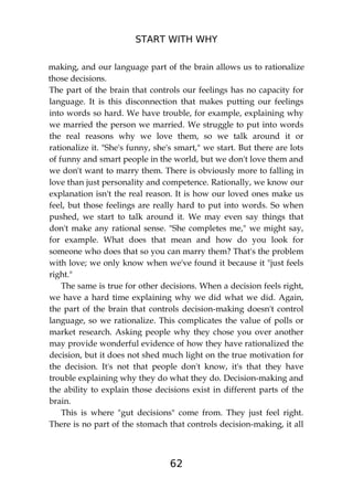 START WITH WHY
62
making, and our language part of the brain allows us to rationalize
those decisions.
The part of the brain that controls our feelings has no capacity for
language. It is this disconnection that makes putting our feelings
into words so hard. We have trouble, for example, explaining why
we married the person we married. We struggle to put into words
the real reasons why we love them, so we talk around it or
rationalize it. "She's funny, she's smart," we start. But there are lots
of funny and smart people in the world, but we don't love them and
we don't want to marry them. There is obviously more to falling in
love than just personality and competence. Rationally, we know our
explanation isn't the real reason. It is how our loved ones make us
feel, but those feelings are really hard to put into words. So when
pushed, we start to talk around it. We may even say things that
don't make any rational sense. "She completes me," we might say,
for example. What does that mean and how do you look for
someone who does that so you can marry them? That's the problem
with love; we only know when we've found it because it "just feels
right."
The same is true for other decisions. When a decision feels right,
we have a hard time explaining why we did what we did. Again,
the part of the brain that controls decision-making doesn't control
language, so we rationalize. This complicates the value of polls or
market research. Asking people why they chose you over another
may provide wonderful evidence of how they have rationalized the
decision, but it does not shed much light on the true motivation for
the decision. It's not that people don't know, it's that they have
trouble explaining why they do what they do. Decision-making and
the ability to explain those decisions exist in different parts of the
brain.
This is where "gut decisions" come from. They just feel right.
There is no part of the stomach that controls decision-making, it all
 