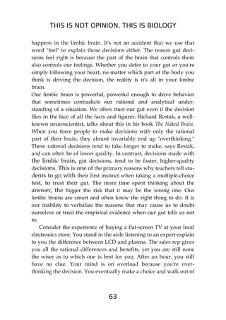 THIS IS NOT OPINION, THIS IS BIOLOGY
63
happens in the limbic brain. It's not an accident that we use that
word "feel" to explain those decisions either. The reason gut deci-
sions feel right is because the part of the brain that controls them
also controls our feelings. Whether you defer to your gut or you're
simply following your heart, no matter which part of the body you
think is driving the decision, the reality is it's all in your limbic
brain.
Our limbic brain is powerful, powerful enough to drive behavior
that sometimes contradicts our rational and analytical under-
standing of a situation. We often trust our gut even if the decision
flies in the face of all the facts and figures. Richard Restak, a well-
known neuroscientist, talks about this in his book The Naked Brain.
When you force people to make decisions with only the rational
part of their brain, they almost invariably end up "overthinking."
These rational decisions tend to take longer to make, says Restak,
and can often be of lower quality. In contrast, decisions made with
the limbic brain, gut decisions, tend to be faster, higher-quality
decisions. This is one of the primary reasons why teachers tell stu-
dents to go with their first instinct when taking a multiple-choice
test, to trust their gut. The more time spent thinking about the
answer, the bigger the risk that it may be the wrong one. Our
limbic brains are smart and often know the right thing to do. It is
our inability to verbalize the reasons that may cause us to doubt
ourselves or trust the empirical evidence when our gut tells us not
to.
Consider the experience of buying a flat-screen TV at your local
electronics store. You stand in the aisle listening to an expert explain
to you the difference between LCD and plasma. The sales rep gives
you all the rational differences and benefits, yet you are still none
the wiser as to which one is best for you. After an hour, you still
have no clue. Your mind is on overload because you're over-
thinking the decision. You eventually make a choice and walk out of
 