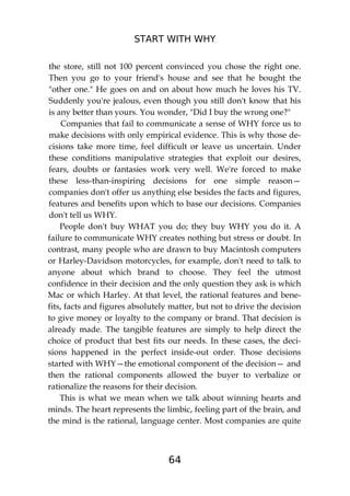 START WITH WHY
64
the store, still not 100 percent convinced you chose the right one.
Then you go to your friend's house and see that he bought the
"other one." He goes on and on about how much he loves his TV.
Suddenly you're jealous, even though you still don't know that his
is any better than yours. You wonder, "Did I buy the wrong one?"
Companies that fail to communicate a sense of WHY force us to
make decisions with only empirical evidence. This is why those de-
cisions take more time, feel difficult or leave us uncertain. Under
these conditions manipulative strategies that exploit our desires,
fears, doubts or fantasies work very well. We're forced to make
these less-than-inspiring decisions for one simple reason—
companies don't offer us anything else besides the facts and figures,
features and benefits upon which to base our decisions. Companies
don't tell us WHY.
People don't buy WHAT you do; they buy WHY you do it. A
failure to communicate WHY creates nothing but stress or doubt. In
contrast, many people who are drawn to buy Macintosh computers
or Harley-Davidson motorcycles, for example, don't need to talk to
anyone about which brand to choose. They feel the utmost
confidence in their decision and the only question they ask is which
Mac or which Harley. At that level, the rational features and bene-
fits, facts and figures absolutely matter, but not to drive the decision
to give money or loyalty to the company or brand. That decision is
already made. The tangible features are simply to help direct the
choice of product that best fits our needs. In these cases, the deci-
sions happened in the perfect inside-out order. Those decisions
started with WHY—the emotional component of the decision— and
then the rational components allowed the buyer to verbalize or
rationalize the reasons for their decision.
This is what we mean when we talk about winning hearts and
minds. The heart represents the limbic, feeling part of the brain, and
the mind is the rational, language center. Most companies are quite
 