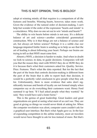 THIS IS NOT OPINION, THIS IS BIOLOGY
65
adept at winning minds; all that requires is a comparison of all the
features and benefits. Winning hearts, however, takes more work.
Given the evidence of the natural order of decision-making, I can't
help but wonder if the order of the expression "hearts and minds" is
a coincidence. Why does no one set out to win "minds and hearts"?
The ability to win hearts before minds is not easy. It's a delicate
balance of art and science—another coincidental grammatical
construction. Why is it that things are not a balance of science and
art, but always art before science? Perhaps it is a subtle clue our
language-impaired limbic brain is sending us to help us see that the
art of leading is about following your heart. Perhaps our brains are
trying to tell us that WHY must come first.
Absent a WHY, a decision is harder to make. And when in doubt
we look to science, to data, to guide decisions. Companies will tell
you that the reason they start with WHAT they do or HOW they do
it is because that's what their customers asked for. Quality. Service.
Price. Features. That's what the data reported. But for the fact that
the part of the brain that controls decision-making is different from
the part of the brain that is able to report back that decision, it
would be a perfectly valid conclusion to give people what they ask
for. Unfortunately, there is more evidence that sales don't sig-
nificantly increase and bonds of loyalty are not formed simply when
companies say or do everything their customers want. Henry Ford
summed it up best. "If I had asked people what they wanted," he
said, "they would have said a faster horse."
This is the genius of great leadership. Great leaders and great
organizations are good at seeing what most of us can't see. They are
good at giving us things we would never think of asking for. When
the computer revolution was afoot, computer users couldn't ask for
a graphical user interface. But that's what Apple gave us. In the face
of expanding competition in the airline industry, most air travelers
would never have thought to ask for less instead of more. But that's
 