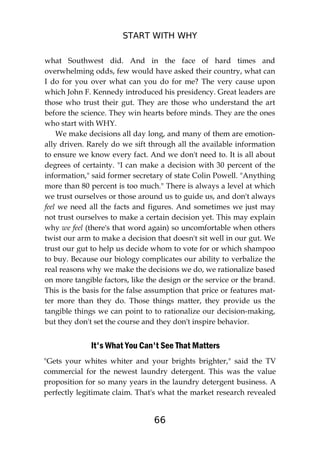 START WITH WHY
66
what Southwest did. And in the face of hard times and
overwhelming odds, few would have asked their country, what can
I do for you over what can you do for me? The very cause upon
which John F. Kennedy introduced his presidency. Great leaders are
those who trust their gut. They are those who understand the art
before the science. They win hearts before minds. They are the ones
who start with WHY.
We make decisions all day long, and many of them are emotion-
ally driven. Rarely do we sift through all the available information
to ensure we know every fact. And we don't need to. It is all about
degrees of certainty. "I can make a decision with 30 percent of the
information," said former secretary of state Colin Powell. "Anything
more than 80 percent is too much." There is always a level at which
we trust ourselves or those around us to guide us, and don't always
feel we need all the facts and figures. And sometimes we just may
not trust ourselves to make a certain decision yet. This may explain
why we feel (there's that word again) so uncomfortable when others
twist our arm to make a decision that doesn't sit well in our gut. We
trust our gut to help us decide whom to vote for or which shampoo
to buy. Because our biology complicates our ability to verbalize the
real reasons why we make the decisions we do, we rationalize based
on more tangible factors, like the design or the service or the brand.
This is the basis for the false assumption that price or features mat-
ter more than they do. Those things matter, they provide us the
tangible things we can point to to rationalize our decision-making,
but they don't set the course and they don't inspire behavior.
It's What You Can't See That Matters
"Gets your whites whiter and your brights brighter," said the TV
commercial for the newest laundry detergent. This was the value
proposition for so many years in the laundry detergent business. A
perfectly legitimate claim. That's what the market research revealed
 