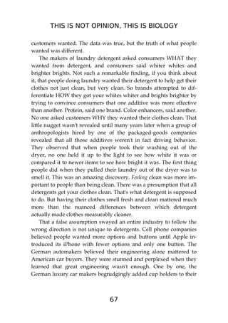 THIS IS NOT OPINION, THIS IS BIOLOGY
67
customers wanted. The data was true, but the truth of what people
wanted was different.
The makers of laundry detergent asked consumers WHAT they
wanted from detergent, and consumers said whiter whites and
brighter brights. Not such a remarkable finding, if you think about
it, that people doing laundry wanted their detergent to help get their
clothes not just clean, but very clean. So brands attempted to dif-
ferentiate HOW they got your whites whiter and brights brighter by
trying to convince consumers that one additive was more effective
than another. Protein, said one brand. Color enhancers, said another.
No one asked customers WHY they wanted their clothes clean. That
little nugget wasn't revealed until many years later when a group of
anthropologists hired by one of the packaged-goods companies
revealed that all those additives weren't in fact driving behavior.
They observed that when people took their washing out of the
dryer, no one held it up to the light to see how white it was or
compared it to newer items to see how bright it was. The first thing
people did when they pulled their laundry out of the dryer was to
smell it. This was an amazing discovery. Feeling clean was more im-
portant to people than being clean. There was a presumption that all
detergents get your clothes clean. That's what detergent is supposed
to do. But having their clothes smell fresh and clean mattered much
more than the nuanced differences between which detergent
actually made clothes measurably cleaner.
That a false assumption swayed an entire industry to follow the
wrong direction is not unique to detergents. Cell phone companies
believed people wanted more options and buttons until Apple in-
troduced its iPhone with fewer options and only one button. The
German automakers believed their engineering alone mattered to
American car buyers. They were stunned and perplexed when they
learned that great engineering wasn't enough. One by one, the
German luxury car makers begrudgingly added cup holders to their
 