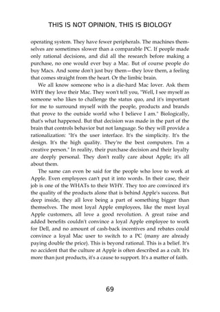 THIS IS NOT OPINION, THIS IS BIOLOGY
69
operating system. They have fewer peripherals. The machines them-
selves are sometimes slower than a comparable PC. If people made
only rational decisions, and did all the research before making a
purchase, no one would ever buy a Mac. But of course people do
buy Macs. And some don't just buy them—they love them, a feeling
that comes straight from the heart. Or the limbic brain.
We all know someone who is a die-hard Mac lover. Ask them
WHY they love their Mac. They won't tell you, "Well, I see myself as
someone who likes to challenge the status quo, and it's important
for me to surround myself with the people, products and brands
that prove to the outside world who I believe I am." Biologically,
that's what happened. But that decision was made in the part of the
brain that controls behavior but not language. So they will provide a
rationalization: "It's the user interface. It's the simplicity. It's the
design. It's the high quality. They're the best computers. I'm a
creative person." In reality, their purchase decision and their loyalty
are deeply personal. They don't really care about Apple; it's all
about them.
The same can even be said for the people who love to work at
Apple. Even employees can't put it into words. In their case, their
job is one of the WHATs to their WHY. They too are convinced it's
the quality of the products alone that is behind Apple's success. But
deep inside, they all love being a part of something bigger than
themselves. The most loyal Apple employees, like the most loyal
Apple customers, all love a good revolution. A great raise and
added benefits couldn't convince a loyal Apple employee to work
for Dell, and no amount of cash-back incentives and rebates could
convince a loyal Mac user to switch to a PC (many are already
paying double the price). This is beyond rational. This is a belief. It's
no accident that the culture at Apple is often described as a cult. It's
more than just products, it's a cause to support. It's a matter of faith.
 