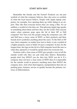 START WITH WHY
70
Remember the Honda and the Ferrari? Products are not just
symbols of what the company believes, they also serve as symbols
of what the loyal buyers believe. People with Apple laptop com-
puters, for example, love opening them up while sitting in an air-
port. They like that everyone knows they are using a Mac. It's an
emblem, a symbol of who they are. That glowing Apple logo speaks
to something about them and how they see the world. Does anyone
notice when someone pops open the lid of their HP or Dell
computer? No! Not even the people using the computers care. HP
and Dell have a fuzzy sense of WHY, so their products and their
brands don't symbolize anything about the users. To the Dell or HP
user, their computer, no matter how fast or sleek, is not a symbol of
a higher purpose, cause or belief. It's just a computer. In fact, for the
longest time, the logo on the lid of a Dell computer faced the user so
when they opened it, it would be upside down for everyone else.
Products with a clear sense of WHY give people a way to tell the
outside world who they are and what they believe. Remember,
people don't buy WHAT you do, they buy WHY you do it. If a
company does not have a clear sense of WHY then it is impossible
for the outside world to perceive anything more than WHAT the
company does. And when that happens, manipulations that rely on
pushing price, features, service or quality become the primary cur-
rency of differentiation.
 