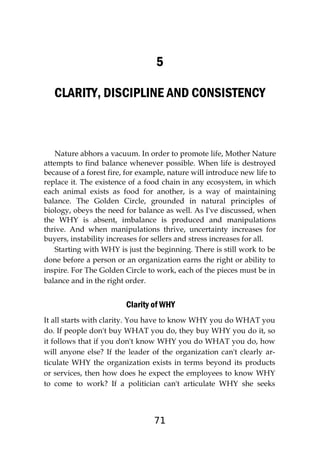 71
5
CLARITY, DISCIPLINE AND CONSISTENCY
Nature abhors a vacuum. In order to promote life, Mother Nature
attempts to find balance whenever possible. When life is destroyed
because of a forest fire, for example, nature will introduce new life to
replace it. The existence of a food chain in any ecosystem, in which
each animal exists as food for another, is a way of maintaining
balance. The Golden Circle, grounded in natural principles of
biology, obeys the need for balance as well. As I've discussed, when
the WHY is absent, imbalance is produced and manipulations
thrive. And when manipulations thrive, uncertainty increases for
buyers, instability increases for sellers and stress increases for all.
Starting with WHY is just the beginning. There is still work to be
done before a person or an organization earns the right or ability to
inspire. For The Golden Circle to work, each of the pieces must be in
balance and in the right order.
Clarity of WHY
It all starts with clarity. You have to know WHY you do WHAT you
do. If people don't buy WHAT you do, they buy WHY you do it, so
it follows that if you don't know WHY you do WHAT you do, how
will anyone else? If the leader of the organization can't clearly ar-
ticulate WHY the organization exists in terms beyond its products
or services, then how does he expect the employees to know WHY
to come to work? If a politician can't articulate WHY she seeks
 