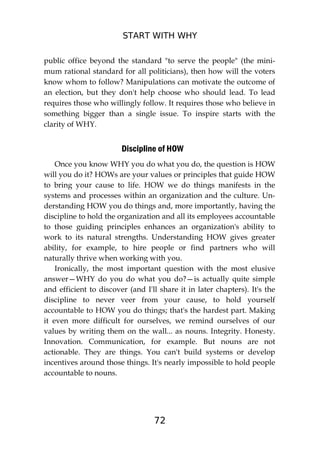 START WITH WHY
72
public office beyond the standard "to serve the people" (the mini-
mum rational standard for all politicians), then how will the voters
know whom to follow? Manipulations can motivate the outcome of
an election, but they don't help choose who should lead. To lead
requires those who willingly follow. It requires those who believe in
something bigger than a single issue. To inspire starts with the
clarity of WHY.
Discipline of HOW
Once you know WHY you do what you do, the question is HOW
will you do it? HOWs are your values or principles that guide HOW
to bring your cause to life. HOW we do things manifests in the
systems and processes within an organization and the culture. Un-
derstanding HOW you do things and, more importantly, having the
discipline to hold the organization and all its employees accountable
to those guiding principles enhances an organization's ability to
work to its natural strengths. Understanding HOW gives greater
ability, for example, to hire people or find partners who will
naturally thrive when working with you.
Ironically, the most important question with the most elusive
answer—WHY do you do what you do?—is actually quite simple
and efficient to discover (and I'll share it in later chapters). It's the
discipline to never veer from your cause, to hold yourself
accountable to HOW you do things; that's the hardest part. Making
it even more difficult for ourselves, we remind ourselves of our
values by writing them on the wall... as nouns. Integrity. Honesty.
Innovation. Communication, for example. But nouns are not
actionable. They are things. You can't build systems or develop
incentives around those things. It's nearly impossible to hold people
accountable to nouns.
 