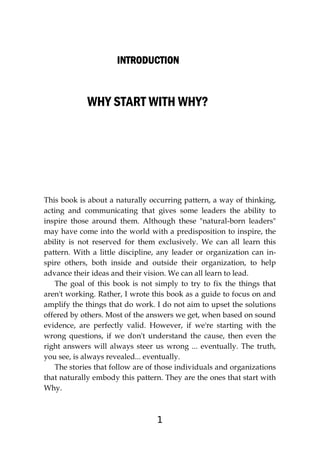 1
INTRODUCTION
INTRODUCTION
INTRODUCTION
INTRODUCTION
WHY START WITH WHY?
This book is about a naturally occurring pattern, a way of thinking,
acting and communicating that gives some leaders the ability to
inspire those around them. Although these "natural-born leaders"
may have come into the world with a predisposition to inspire, the
ability is not reserved for them exclusively. We can all learn this
pattern. With a little discipline, any leader or organization can in-
spire others, both inside and outside their organization, to help
advance their ideas and their vision. We can all learn to lead.
The goal of this book is not simply to try to fix the things that
aren't working. Rather, I wrote this book as a guide to focus on and
amplify the things that do work. I do not aim to upset the solutions
offered by others. Most of the answers we get, when based on sound
evidence, are perfectly valid. However, if we're starting with the
wrong questions, if we don't understand the cause, then even the
right answers will always steer us wrong ... eventually. The truth,
you see, is always revealed... eventually.
The stories that follow are of those individuals and organizations
that naturally embody this pattern. They are the ones that start with
Why.
 