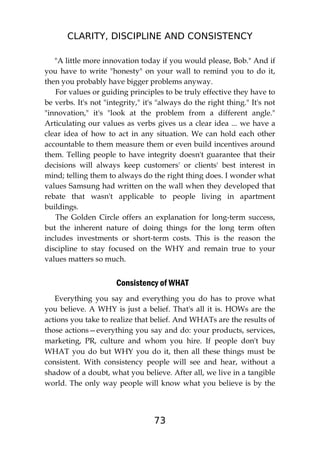 CLARITY, DISCIPLINE AND CONSISTENCY
73
"A little more innovation today if you would please, Bob." And if
you have to write "honesty" on your wall to remind you to do it,
then you probably have bigger problems anyway.
For values or guiding principles to be truly effective they have to
be verbs. It's not "integrity," it's "always do the right thing." It's not
"innovation," it's "look at the problem from a different angle."
Articulating our values as verbs gives us a clear idea ... we have a
clear idea of how to act in any situation. We can hold each other
accountable to them measure them or even build incentives around
them. Telling people to have integrity doesn't guarantee that their
decisions will always keep customers' or clients' best interest in
mind; telling them to always do the right thing does. I wonder what
values Samsung had written on the wall when they developed that
rebate that wasn't applicable to people living in apartment
buildings.
The Golden Circle offers an explanation for long-term success,
but the inherent nature of doing things for the long term often
includes investments or short-term costs. This is the reason the
discipline to stay focused on the WHY and remain true to your
values matters so much.
Consistency of WHAT
Everything you say and everything you do has to prove what
you believe. A WHY is just a belief. That's all it is. HOWs are the
actions you take to realize that belief. And WHATs are the results of
those actions—everything you say and do: your products, services,
marketing, PR, culture and whom you hire. If people don't buy
WHAT you do but WHY you do it, then all these things must be
consistent. With consistency people will see and hear, without a
shadow of a doubt, what you believe. After all, we live in a tangible
world. The only way people will know what you believe is by the
 