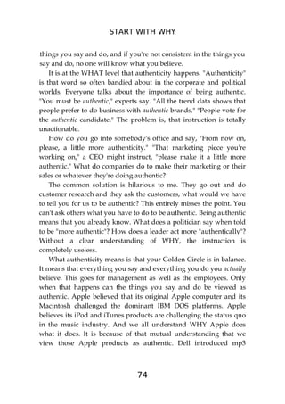 START WITH WHY
74
things you say and do, and if you're not consistent in the things you
say and do, no one will know what you believe.
It is at the WHAT level that authenticity happens. "Authenticity"
is that word so often bandied about in the corporate and political
worlds. Everyone talks about the importance of being authentic.
"You must be authentic," experts say. "All the trend data shows that
people prefer to do business with authentic brands." "People vote for
the authentic candidate." The problem is, that instruction is totally
unactionable.
How do you go into somebody's office and say, "From now on,
please, a little more authenticity." "That marketing piece you're
working on," a CEO might instruct, "please make it a little more
authentic." What do companies do to make their marketing or their
sales or whatever they're doing authentic?
The common solution is hilarious to me. They go out and do
customer research and they ask the customers, what would we have
to tell you for us to be authentic? This entirely misses the point. You
can't ask others what you have to do to be authentic. Being authentic
means that you already know. What does a politician say when told
to be "more authentic"? How does a leader act more "authentically"?
Without a clear understanding of WHY, the instruction is
completely useless.
What authenticity means is that your Golden Circle is in balance.
It means that everything you say and everything you do you actually
believe. This goes for management as well as the employees. Only
when that happens can the things you say and do be viewed as
authentic. Apple believed that its original Apple computer and its
Macintosh challenged the dominant IBM DOS platforms. Apple
believes its iPod and iTunes products are challenging the status quo
in the music industry. And we all understand WHY Apple does
what it does. It is because of that mutual understanding that we
view those Apple products as authentic. Dell introduced mp3
 
