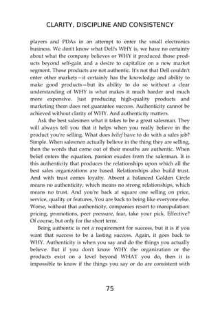 CLARITY, DISCIPLINE AND CONSISTENCY
75
players and PDAs in an attempt to enter the small electronics
business. We don't know what Dell's WHY is, we have no certainty
about what the company believes or WHY it produced those prod-
ucts beyond self-gain and a desire to capitalize on a new market
segment. Those products are not authentic. It's not that Dell couldn't
enter other markets—it certainly has the knowledge and ability to
make good products—but its ability to do so without a clear
understanding of WHY is what makes it much harder and much
more expensive. Just producing high-quality products and
marketing them does not guarantee success. Authenticity cannot be
achieved without clarity of WHY. And authenticity matters.
Ask the best salesmen what it takes to be a great salesman. They
will always tell you that it helps when you really believe in the
product you're selling. What does belief have to do with a sales job?
Simple. When salesmen actually believe in the thing they are selling,
then the words that come out of their mouths are authentic. When
belief enters the equation, passion exudes from the salesman. It is
this authenticity that produces the relationships upon which all the
best sales organizations are based. Relationships also build trust.
And with trust comes loyalty. Absent a balanced Golden Circle
means no authenticity, which means no strong relationships, which
means no trust. And you're back at square one selling on price,
service, quality or features. You are back to being like everyone else.
Worse, without that authenticity, companies resort to manipulation:
pricing, promotions, peer pressure, fear, take your pick. Effective?
Of course, but only for the short term.
Being authentic is not a requirement for success, but it is if you
want that success to be a lasting success. Again, it goes back to
WHY. Authenticity is when you say and do the things you actually
believe. But if you don't know WHY the organization or the
products exist on a level beyond WHAT you do, then it is
impossible to know if the things you say or do are consistent with
 