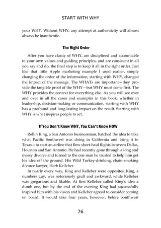 START WITH WHY
76
your WHY. Without WHY, any attempt at authenticity will almost
always be inauthentic.
The Right Order
After you have clarity of WHY, are disciplined and accountable
to your own values and guiding principles, and are consistent in all
you say and do, the final step is to keep it all in the right order. Just
like that little Apple marketing example I used earlier, simply
changing the order of the information, starting with WHY, changed
the impact of the message. The WHATs are important—they pro-
vide the tangible proof of the WHY—but WHY must come first. The
WHY provides the context for everything else. As you will see over
and over in all the cases and examples in this book, whether in
leadership, decision-making or communication, starting with WHY
has a profound and long-lasting impact on the result. Starting with
WHY is what inspires people to act.
If You Don't Know WHY, You Can't Know HOW
Rollin King, a San Antonio businessman, hatched the idea to take
what Pacific Southwest was doing in California and bring it to
Texas—to start an airline that flew short-haul flights between Dallas,
Houston and San Antonio. He had recently gone through a long and
messy divorce and turned to the one man he trusted to help him get
his idea off the ground. His Wild Turkey-drinking, chain-smoking
divorce lawyer, Herb Kelleher.
In nearly every way, King and Kelleher were opposites. King, a
numbers guy, was notoriously gruff and awkward, while Kelleher
was gregarious and likable. At first Kelleher called King's idea a
dumb one, but by the end of the evening King had successfully
inspired him with his vision and Kelleher agreed to consider coming
on board. It would take four years, however, before Southwest
 