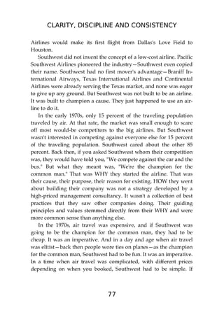 CLARITY, DISCIPLINE AND CONSISTENCY
77
Airlines would make its first flight from Dallas's Love Field to
Houston.
Southwest did not invent the concept of a low-cost airline. Pacific
Southwest Airlines pioneered the industry—Southwest even copied
their name. Southwest had no first mover's advantage—Braniff In-
ternational Airways, Texas International Airlines and Continental
Airlines were already serving the Texas market, and none was eager
to give up any ground. But Southwest was not built to be an airline.
It was built to champion a cause. They just happened to use an air-
line to do it.
In the early 1970s, only 15 percent of the traveling population
traveled by air. At that rate, the market was small enough to scare
off most would-be competitors to the big airlines. But Southwest
wasn't interested in competing against everyone else for 15 percent
of the traveling population. Southwest cared about the other 85
percent. Back then, if you asked Southwest whom their competition
was, they would have told you, "We compete against the car and the
bus." But what they meant was, "We're the champion for the
common man." That was WHY they started the airline. That was
their cause, their purpose, their reason for existing. HOW they went
about building their company was not a strategy developed by a
high-priced management consultancy. It wasn't a collection of best
practices that they saw other companies doing. Their guiding
principles and values stemmed directly from their WHY and were
more common sense than anything else.
In the 1970s, air travel was expensive, and if Southwest was
going to be the champion for the common man, they had to be
cheap. It was an imperative. And in a day and age when air travel
was elitist—back then people wore ties on planes—as the champion
for the common man, Southwest had to be fun. It was an imperative.
In a time when air travel was complicated, with different prices
depending on when you booked, Southwest had to be simple. If
 