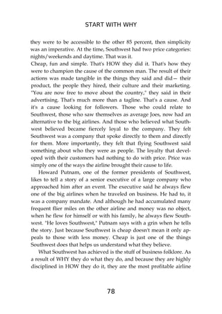 START WITH WHY
78
they were to be accessible to the other 85 percent, then simplicity
was an imperative. At the time, Southwest had two price categories:
nights/weekends and daytime. That was it.
Cheap, fun and simple. That's HOW they did it. That's how they
were to champion the cause of the common man. The result of their
actions was made tangible in the things they said and did— their
product, the people they hired, their culture and their marketing.
"You are now free to move about the country," they said in their
advertising. That's much more than a tagline. That's a cause. And
it's a cause looking for followers. Those who could relate to
Southwest, those who saw themselves as average Joes, now had an
alternative to the big airlines. And those who believed what South-
west believed became fiercely loyal to the company. They felt
Southwest was a company that spoke directly to them and directly
for them. More importantly, they felt that flying Southwest said
something about who they were as people. The loyalty that devel-
oped with their customers had nothing to do with price. Price was
simply one of the ways the airline brought their cause to life.
Howard Putnam, one of the former presidents of Southwest,
likes to tell a story of a senior executive of a large company who
approached him after an event. The executive said he always flew
one of the big airlines when he traveled on business. He had to, it
was a company mandate. And although he had accumulated many
frequent flier miles on the other airline and money was no object,
when he flew for himself or with his family, he always flew South-
west. "He loves Southwest," Putnam says with a grin when he tells
the story. Just because Southwest is cheap doesn't mean it only ap-
peals to those with less money. Cheap is just one of the things
Southwest does that helps us understand what they believe.
What Southwest has achieved is the stuff of business folklore. As
a result of WHY they do what they do, and because they are highly
disciplined in HOW they do it, they are the most profitable airline
 