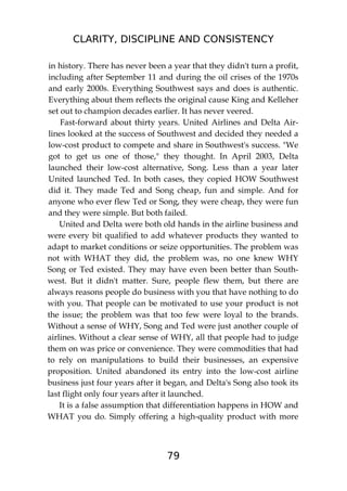 CLARITY, DISCIPLINE AND CONSISTENCY
79
in history. There has never been a year that they didn't turn a profit,
including after September 11 and during the oil crises of the 1970s
and early 2000s. Everything Southwest says and does is authentic.
Everything about them reflects the original cause King and Kelleher
set out to champion decades earlier. It has never veered.
Fast-forward about thirty years. United Airlines and Delta Air-
lines looked at the success of Southwest and decided they needed a
low-cost product to compete and share in Southwest's success. "We
got to get us one of those," they thought. In April 2003, Delta
launched their low-cost alternative, Song. Less than a year later
United launched Ted. In both cases, they copied HOW Southwest
did it. They made Ted and Song cheap, fun and simple. And for
anyone who ever flew Ted or Song, they were cheap, they were fun
and they were simple. But both failed.
United and Delta were both old hands in the airline business and
were every bit qualified to add whatever products they wanted to
adapt to market conditions or seize opportunities. The problem was
not with WHAT they did, the problem was, no one knew WHY
Song or Ted existed. They may have even been better than South-
west. But it didn't matter. Sure, people flew them, but there are
always reasons people do business with you that have nothing to do
with you. That people can be motivated to use your product is not
the issue; the problem was that too few were loyal to the brands.
Without a sense of WHY, Song and Ted were just another couple of
airlines. Without a clear sense of WHY, all that people had to judge
them on was price or convenience. They were commodities that had
to rely on manipulations to build their businesses, an expensive
proposition. United abandoned its entry into the low-cost airline
business just four years after it began, and Delta's Song also took its
last flight only four years after it launched.
It is a false assumption that differentiation happens in HOW and
WHAT you do. Simply offering a high-quality product with more
 