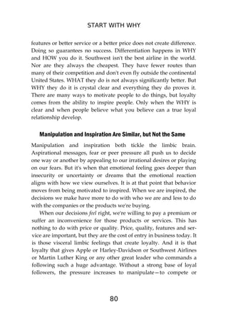 START WITH WHY
80
features or better service or a better price does not create difference.
Doing so guarantees no success. Differentiation happens in WHY
and HOW you do it. Southwest isn't the best airline in the world.
Nor are they always the cheapest. They have fewer routes than
many of their competition and don't even fly outside the continental
United States. WHAT they do is not always significantly better. But
WHY they do it is crystal clear and everything they do proves it.
There are many ways to motivate people to do things, but loyalty
comes from the ability to inspire people. Only when the WHY is
clear and when people believe what you believe can a true loyal
relationship develop.
Manipulation and Inspiration Are Similar, but Not the Same
Manipulation and inspiration both tickle the limbic brain.
Aspirational messages, fear or peer pressure all push us to decide
one way or another by appealing to our irrational desires or playing
on our fears. But it's when that emotional feeling goes deeper than
insecurity or uncertainty or dreams that the emotional reaction
aligns with how we view ourselves. It is at that point that behavior
moves from being motivated to inspired. When we are inspired, the
decisions we make have more to do with who we are and less to do
with the companies or the products we're buying.
When our decisions feel right, we're willing to pay a premium or
suffer an inconvenience for those products or services. This has
nothing to do with price or quality. Price, quality, features and ser-
vice are important, but they are the cost of entry in business today. It
is those visceral limbic feelings that create loyalty. And it is that
loyalty that gives Apple or Harley-Davidson or Southwest Airlines
or Martin Luther King or any other great leader who commands a
following such a huge advantage. Without a strong base of loyal
followers, the pressure increases to manipulate—to compete or
 