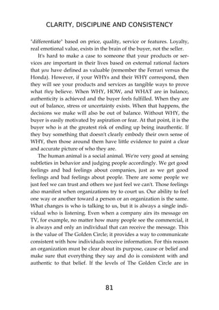 CLARITY, DISCIPLINE AND CONSISTENCY
81
"differentiate" based on price, quality, service or features. Loyalty,
real emotional value, exists in the brain of the buyer, not the seller.
It's hard to make a case to someone that your products or ser-
vices are important in their lives based on external rational factors
that you have defined as valuable (remember the Ferrari versus the
Honda). However, if your WHYs and their WHY correspond, then
they will see your products and services as tangible ways to prove
what they believe. When WHY, HOW, and WHAT are in balance,
authenticity is achieved and the buyer feels fulfilled. When they are
out of balance, stress or uncertainty exists. When that happens, the
decisions we make will also be out of balance. Without WHY, the
buyer is easily motivated by aspiration or fear. At that point, it is the
buyer who is at the greatest risk of ending up being inauthentic. If
they buy something that doesn't clearly embody their own sense of
WHY, then those around them have little evidence to paint a clear
and accurate picture of who they are.
The human animal is a social animal. We're very good at sensing
subtleties in behavior and judging people accordingly. We get good
feelings and bad feelings about companies, just as we get good
feelings and bad feelings about people. There are some people we
just feel we can trust and others we just feel we can't. Those feelings
also manifest when organizations try to court us. Our ability to feel
one way or another toward a person or an organization is the same.
What changes is who is talking to us, but it is always a single indi-
vidual who is listening. Even when a company airs its message on
TV, for example, no matter how many people see the commercial, it
is always and only an individual that can receive the message. This
is the value of The Golden Circle; it provides a way to communicate
consistent with how individuals receive information. For this reason
an organization must be clear about its purpose, cause or belief and
make sure that everything they say and do is consistent with and
authentic to that belief. If the levels of The Golden Circle are in
 