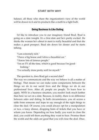 START WITH WHY
82
balance, all those who share the organization's view of the world
will be drawn to it and its products like a moth to a light bulb.
Doing Business Is Like Dating
I'd like to introduce you to our imaginary friend Brad. Brad is
going on a date tonight. It's a first date and he's pretty excited. He
thinks the woman he's about to meet is really beautiful and that she
makes a great prospect. Brad sits down for dinner and he starts
talking.
"I am extremely rich."
"I have a big house and I drive a beautiful car."
"I know lots of famous people."
"I'm on TV all the time, which is good because I'm good-
looking."
"I've actually done pretty well for myself."
The question is, does Brad get a second date?
The way we communicate and the way we behave is all a matter of
biology. That means we can make some comparisons between the
things we do in our social lives and the things we do in our
professional lives. After all, people are people. To learn how to
apply. WHY to a business situation, you needn't look much farther
than how we act on a date. Because, in reality, there is no difference
between sales and dating. In both circumstances, you sit across a
table from someone and hope to say enough of the right things to
close the deal. Of course, you could always opt for a manipulation
or two, a fancy dinner, dropping hints of tickets that you have or
whom you know. Depending on how badly you want to close the
deal, you could tell them anything they want to hear. Promise them
the world and the odds are good that you will close the deal. Once.
 
