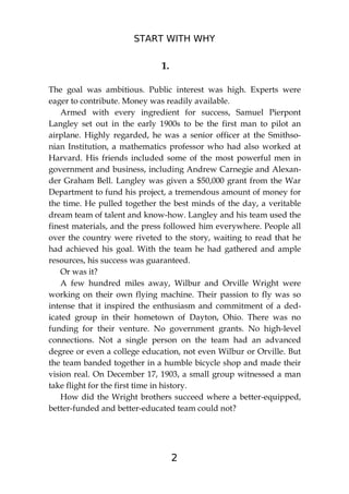 START WITH WHY
2
1.
The goal was ambitious. Public interest was high. Experts were
eager to contribute. Money was readily available.
Armed with every ingredient for success, Samuel Pierpont
Langley set out in the early 1900s to be the first man to pilot an
airplane. Highly regarded, he was a senior officer at the Smithso-
nian Institution, a mathematics professor who had also worked at
Harvard. His friends included some of the most powerful men in
government and business, including Andrew Carnegie and Alexan-
der Graham Bell. Langley was given a $50,000 grant from the War
Department to fund his project, a tremendous amount of money for
the time. He pulled together the best minds of the day, a veritable
dream team of talent and know-how. Langley and his team used the
finest materials, and the press followed him everywhere. People all
over the country were riveted to the story, waiting to read that he
had achieved his goal. With the team he had gathered and ample
resources, his success was guaranteed.
Or was it?
A few hundred miles away, Wilbur and Orville Wright were
working on their own flying machine. Their passion to fly was so
intense that it inspired the enthusiasm and commitment of a ded-
icated group in their hometown of Dayton, Ohio. There was no
funding for their venture. No government grants. No high-level
connections. Not a single person on the team had an advanced
degree or even a college education, not even Wilbur or Orville. But
the team banded together in a humble bicycle shop and made their
vision real. On December 17, 1903, a small group witnessed a man
take flight for the first time in history.
How did the Wright brothers succeed where a better-equipped,
better-funded and better-educated team could not?
 