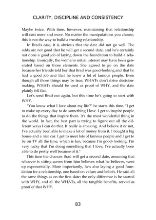 CLARITY, DISCIPLINE AND CONSISTENCY
83
Maybe twice. With time, however, maintaining that relationship
will cost more and more. No matter the manipulations you choose,
this is not the way to build a trusting relationship.
In Brad's case, it is obvious that the date did not go well. The
odds are not good that he will get a second date, and he's certainly
not done a good job of laying down the foundation to build a rela-
tionship. Ironically, the woman's initial interest may have been gen-
erated based on those elements. She agreed to go on the date
because her friends told her that Brad was good-looking and that he
had a good job and that he knew a lot of famous people. Even
though all those things may be true, WHATs don't drive decision-
making, WHATs should be used as proof of WHY, and the date
plainly fell flat.
Let's send Brad out again, but this time he's going to start with
WHY.
"You know what I love about my life?" he starts this time. "I get
to wake up every day to do something I love. I get to inspire people
to do the things that inspire them. It's the most wonderful thing in
the world. In fact, the best part is trying to figure out all the dif-
ferent ways I can do that. It really is amazing. And believe it or not,
I've actually been able to make a lot of money from it. I bought a big
house and a nice car. I get to meet lots of famous people and I get to
be on TV all the time, which is fun, because I'm good- looking. I'm
very lucky that I'm doing something that I love, I've actually been
able to do pretty well because of it."
This time the chances Brad will get a second date, assuming that
whoever is sitting across from him believes what he believes, went
up exponentially. More importantly, he's also laying a good foun-
dation for a relationship, one based on values and beliefs. He said all
the same things as on the first date; the only difference is he started
with WHY, and all the WHATs, all the tangible benefits, served as
proof of that WHY.
 