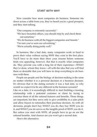 START WITH WHY
84
Now consider how most companies do business. Someone sits
down across a table from you, they've heard you're a good prospect,
and they start talking.
"Our company is extremely successful."
"We have beautiful offices, you should stop by and check them
out sometime."
"We do business with all the biggest companies and brands."
"I'm sure you've seen our advertising."
"We're actually doing pretty well."
In business, like a bad date, many companies work so hard to
prove their value without saying WHY they exist in the first place.
You'll have to do more than show your resume before someone
finds you appealing, however. But that is exactly what companies
do. They provide you with a long list of their experience—WHAT
they've done, whom they know—all with the idea that you will find
them so desirable that you will have to drop everything to do busi-
ness with them.
People are people and the biology of decision-making is the same
no matter whether it is a personal decision or a business decision.
It's obvious that in the dating scenario it was a bad date, so why
would we expect it to be any different in the business scenario?
Like on a date, it is exceedingly difficult to start building a trusting
relationship with a potential customer or client by trying to
convince them of all the rational features and benefits. Those things
are important, but they serve only to give credibility to a sales pitch
and allow buyers to rationalize their purchase decision. As with all
decisions, people don't buy WHAT you do, they buy WHY you do
it, and WHAT you do serves as the tangible proof of WHY you do it.
But unless you start with WHY, all people have to go on are the
rational benefits. And chances are you won't get a second date.
Here's the alternative:
 