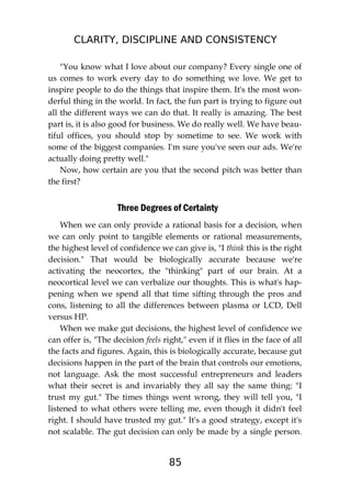 CLARITY, DISCIPLINE AND CONSISTENCY
85
"You know what I love about our company? Every single one of
us comes to work every day to do something we love. We get to
inspire people to do the things that inspire them. It's the most won-
derful thing in the world. In fact, the fun part is trying to figure out
all the different ways we can do that. It really is amazing. The best
part is, it is also good for business. We do really well. We have beau-
tiful offices, you should stop by sometime to see. We work with
some of the biggest companies. I'm sure you've seen our ads. We're
actually doing pretty well."
Now, how certain are you that the second pitch was better than
the first?
Three Degrees of Certainty
When we can only provide a rational basis for a decision, when
we can only point to tangible elements or rational measurements,
the highest level of confidence we can give is, "I think this is the right
decision." That would be biologically accurate because we're
activating the neocortex, the "thinking" part of our brain. At a
neocortical level we can verbalize our thoughts. This is what's hap-
pening when we spend all that time sifting through the pros and
cons, listening to all the differences between plasma or LCD, Dell
versus HP.
When we make gut decisions, the highest level of confidence we
can offer is, "The decision feels right," even if it flies in the face of all
the facts and figures. Again, this is biologically accurate, because gut
decisions happen in the part of the brain that controls our emotions,
not language. Ask the most successful entrepreneurs and leaders
what their secret is and invariably they all say the same thing: "I
trust my gut." The times things went wrong, they will tell you, "I
listened to what others were telling me, even though it didn't feel
right. I should have trusted my gut." It's a good strategy, except it's
not scalable. The gut decision can only be made by a single person.
 