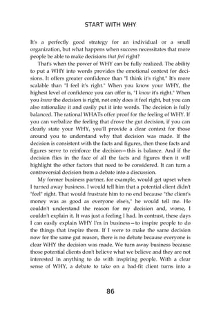 START WITH WHY
86
It's a perfectly good strategy for an individual or a small
organization, but what happens when success necessitates that more
people be able to make decisions that feel right?
That's when the power of WHY can be fully realized. The ability
to put a WHY into words provides the emotional context for deci-
sions. It offers greater confidence than "I think it's right." It's more
scalable than "I feel it's right." When you know your WHY, the
highest level of confidence you can offer is, "I know it's right." When
you know the decision is right, not only does it feel right, but you can
also rationalize it and easily put it into words. The decision is fully
balanced. The rational WHATs offer proof for the feeling of WHY. If
you can verbalize the feeling that drove the gut decision, if you can
clearly state your WHY, you'll provide a clear context for those
around you to understand why that decision was made. If the
decision is consistent with the facts and figures, then those facts and
figures serve to reinforce the decision—this is balance. And if the
decision flies in the face of all the facts and figures then it will
highlight the other factors that need to be considered. It can turn a
controversial decision from a debate into a discussion.
My former business partner, for example, would get upset when
I turned away business. I would tell him that a potential client didn't
"feel" right. That would frustrate him to no end because "the client's
money was as good as everyone else's," he would tell me. He
couldn't understand the reason for my decision and, worse, I
couldn't explain it. It was just a feeling I had. In contrast, these days
I can easily explain WHY I'm in business—to inspire people to do
the things that inspire them. If I were to make the same decision
now for the same gut reason, there is no debate because everyone is
clear WHY the decision was made. We turn away business because
those potential clients don't believe what we believe and they are not
interested in anything to do with inspiring people. With a clear
sense of WHY, a debate to take on a bad-fit client turns into a
 