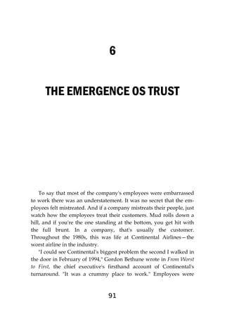 91
6
THE EMERGENCE OS TRUST
To say that most of the company's employees were embarrassed
to work there was an understatement. It was no secret that the em-
ployees felt mistreated. And if a company mistreats their people, just
watch how the employees treat their customers. Mud rolls down a
hill, and if you're the one standing at the bottom, you get hit with
the full brunt. In a company, that's usually the customer.
Throughout the 1980s, this was life at Continental Airlines—the
worst airline in the industry.
"I could see Continental's biggest problem the second I walked in
the door in February of 1994," Gordon Bethune wrote in From Worst
to First, the chief executive's firsthand account of Continental's
turnaround. "It was a crummy place to work." Employees were
 