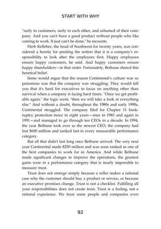 START WITH WHY
92
"surly to customers, surly to each other, and ashamed of their com-
pany. And you can't have a good product without people who like
coming to work. It just can't be done," he recounts.
Herb Kelleher, the head of Southwest for twenty years, was con-
sidered a heretic for positing the notion that it is a company's re-
sponsibility to look after the employees first. Happy employees
ensure happy customers, he said. And happy customers ensure
happy shareholders—in that order. Fortunately, Bethune shared this
heretical belief.
Some would argue that the reason Continental's culture was so
poisonous was that the company was struggling. They would tell
you that it's hard for executives to focus on anything other than
survival when a company is facing hard times. "Once we get profit-
able again," the logic went, "then we will take a look at everything
else." And without a doubt, throughout the 1980s and early 1990s,
Continental struggled. The company filed for Chapter 11 bank-
ruptcy protection twice in eight years—once in 1983 and again in
1991—and managed to go through ten CEOs in a decade. In 1994,
the year Bethune took over as the newest CEO, the company had
lost $600 million and ranked last in every measurable performance
category.
But all that didn't last long once Bethune arrived. The very next
year Continental made $250 million and was soon ranked as one of
the best companies to work for in America. And while Bethune
made significant changes to improve the operations, the greatest
gains were in a performance category that is nearly impossible to
measure: trust.
Trust does not emerge simply because a seller makes a rational
case why the customer should buy a product or service, or because
an executive promises change. Trust is not a checklist. Fulfilling all
your responsibilities does not create trust. Trust is a feeling, not a
rational experience. We trust some people and companies even
 
