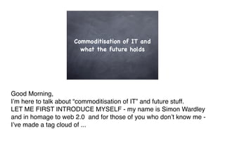 Commoditisation of IT and
                       what the future holds




Good Morning,
I!m here to talk about “commoditisation of IT” and future stuff.
LET ME FIRST INTRODUCE MYSELF - my name is Simon Wardley
and in homage to web 2.0 and for those of you who don!t know me -
I!ve made a tag cloud of ...