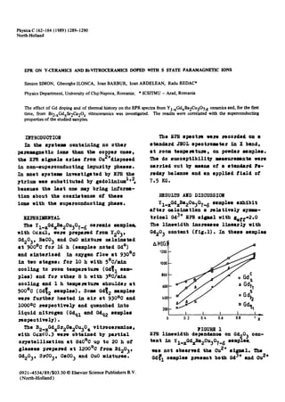 PhysicaC 162-164 (1989) 1289-1290
North-Holland
EPR ON Y-CERAMICSAND Bi-VITROCERAMICSDOPED WITH S STATE PARAMAGNETICIONS
Simion SIMON, Gheorghe ILONCA, loan BARBUR, loan ARDELEAN, Radu REDAC*
PhysicsDepartment, Universityof Cluj-Napoca,Romania; * ICSITMU- Arad, Romania
The effect of Gd doping and of thermal history on the EPR spectra from Yl.xGdxBa2Cu307.~ ceramicsand, for the first
time, from Bi2_xGdxSr2Ca20z vitroceramics was investigated. The results were correlated with the superconducting
properties of the studied samples.
INTRODUCTION
In the systenw oontaAning no other
paramognetio ions than the ooppe~ ones,
the EPR signals arise from Cu2+disposed
An non-superoonduoting imptueit¥ phases.
In most systems investigated by EI~ the
ytrium was substituted by gadolinium 1'2
beoause the last one may bring informa-
tion about the ooexietenee of these
ions with the superoonduoting phase.
EXPERIMENTAL
The Yl_xOd~a20u307_ ~ oeramie samplell,
with O~.x~I, were prepax,ed from ¥203,
Gd203, RICO 3 and Otto mlxt~L1~ oeloinatod
st 900°C for 16 h (samples noted Gd°)
and slnte~ized in o~gen flow at 93000
in "two stages: fo~ 10 h with 5°C/sin
ooolAng to room temperature (Gd~ 1 sam-
ples) end fo~ other 8 h with 3oC/md-
ooolAng and 1 h tempemtuA~ shoulder st
50000 (Gd~2 samples). Some Gd~2 samples
were further heated An air St 930°C and
IOOOOC respeotively and quenohed into
liquid nitrogen (Gdql and Gdq2 samples
mspeotively) •
The B2_xOdxSr20a20u30 z vltroee~amies,
with 05x~0.3 we~e obtained by pi.~tlal
o~ystallization st 84000 up to 20 h of
glasses p~epa~ed at 120000 from 21203,
Gd203, SrC03, CeO03 and CuO mixtures.
0921-4534/89/$03.50 © Elsevier Science Publishers B.V.
(North-Holland)
The SPR speotm were ~eoorded on I
standard JEOL speotromtar An • bind,
at room tempeA~tuA~, on powder samples.
The do susoeptibility lasu~emonta were
~rried out by mei~s Of I st~l~rd Fi-
reclay balonoo and an applied field of
7.5 KG.
RESULTS AND DISCUSSION
¥1_xGd~a2Cu307_ 8 samples exhibit
after oaloination s ~elatively iyI-
trleal Qd3+ EPR siIIil with geff-2oO
The linewidth AnOrSaISI 1Anesi:l~ Wi~h
Gd203 oontant (fiE.l). In these samples
~HIGI
~200
1000
800
600
40C /'-J/ , a<t,"
1 I I I I-
0.2 O.~. 0.6 0.8 1X
Y IGURE 1
EPR linewidth depend.nee on Gd20~ son-
tent An Yl_xGdXBa2gu307_ 8 samples.
was not obsezved the Ou2+ signal. The
Od~l samples pJ~esent belch Od3* and 0u 2+
 