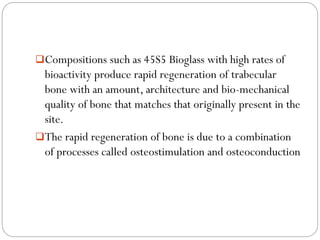 Compositions such as 45S5 Bioglasswith high rates of bioactivity produce rapid regeneration of trabecularbone with an amount, architecture and bio-mechanical quality of bone that matches that originally present in the site. 
The rapid regeneration of bone is due to a combination of processes called osteostimulationand osteoconduction  