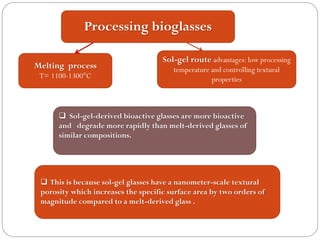 Processing bioglassesMelting process 
T= 1100-1300°CSol-gel route advantages: low processing temperature and controlling textural properties Sol-gel-derived bioactive glasses are more bioactive and degrade more rapidly than melt-derived glasses of similar compositions. This is because sol-gel glasses have a nanometer-scale textural porosity which increases the specific surface area by two orders of magnitude compared to a melt-derived glass .  