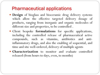 Pharmaceutical applications 
Designofbioglassandbioceramicdrugdeliverysystemswhichallowtheeffectivetargeteddeliverydosageofproducts,rangingfrominorganicandorganicmoleculesofdifferentsizeandproperties,tobecontrolled. 
Clientbespokeformulationsforspecificapplications, includingthecontrolledreleaseofpharmaceuticalactivecompounds,suchasvitamins,antibioticsandanti- inflammatorydrugs,andalsotheenablingofsequential,andtimeandsitewell-ordered,deliveryofmultipleagents 
Characterizationtomonitorandevaluatecontrolledreleased(fromhourstodays,even,tomonths)  