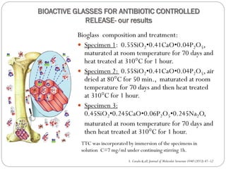 BIOACTIVE GLASSES FOR ANTIBIOTIC CONTROLLED RELEASE-our results 
Bioglasscomposition and treatment: 
Specimen 1: 0.55SiO2•0.41CaO•0.04P2O5, maturated at room temperature for 70 days and heat treated at 310°C for 1 hour. 
Specimen 2: 0.55SiO2•0.41CaO•0.04P2O5, air dried at 80°C for 50 min., maturated at room temperature for 70 days and then heat treated at 310°C for 1 hour. 
Specimen 3: 0.45SiO2•0.245CaO•0.06P2O5•0.245Na2O, 
maturated at room temperature for 70 days and then heat treated at 310°C for 1 hour. 
S. Cavalu & all, Journal of Molecular Structure 1040 (2013) 47–52 
TTC was incorporated by immersion of the specimens in solution C=7 mg/ml under continuing stirring 1h.  