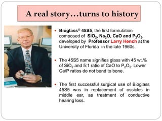 A real story…turns to history 
Bioglass®45S5, the first formulation composed of SiO2, Na2O, CaOand P2O5, developed by Professor Larry Hench at the University of Florida in the late 1960s. 
The 45S5 name signifies glass with 45 wt.% of SiO2and 5:1 ratio of CaOto P2O5. Lower Ca/P ratios do not bond to bone. 
ThefirstsuccessfulsurgicaluseofBioglass45S5wasinreplacementofossiclesinmiddleear,astreatmentofconductivehearingloss.  